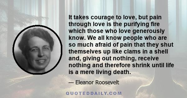 It takes courage to love, but pain through love is the purifying fire which those who love generously know. We all know people who are so much afraid of pain that they shut themselves up like clams in a shell and,