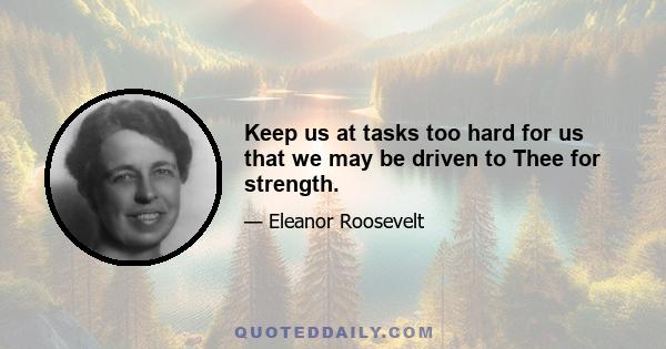 Keep us at tasks too hard for us that we may be driven to Thee for strength.