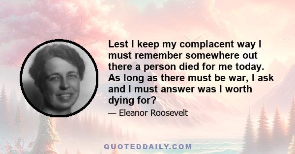 Lest I keep my complacent way I must remember somewhere out there a person died for me today. As long as there must be war, I ask and I must answer was I worth dying for?