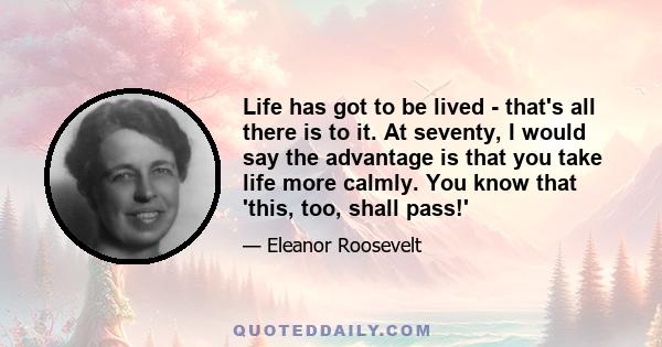 Life has got to be lived - that's all there is to it. At seventy, I would say the advantage is that you take life more calmly. You know that 'this, too, shall pass!'