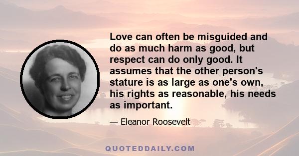 Love can often be misguided and do as much harm as good, but respect can do only good. It assumes that the other person's stature is as large as one's own, his rights as reasonable, his needs as important.