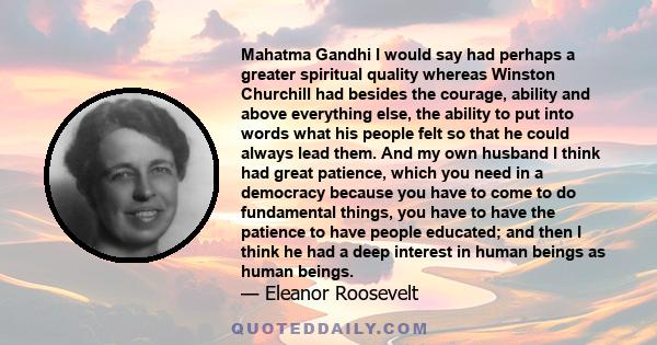 Mahatma Gandhi I would say had perhaps a greater spiritual quality whereas Winston Churchill had besides the courage, ability and above everything else, the ability to put into words what his people felt so that he