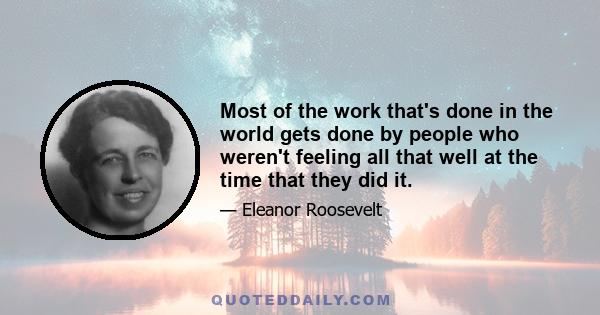 Most of the work that's done in the world gets done by people who weren't feeling all that well at the time that they did it.