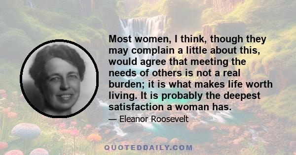 Most women, I think, though they may complain a little about this, would agree that meeting the needs of others is not a real burden; it is what makes life worth living. It is probably the deepest satisfaction a woman