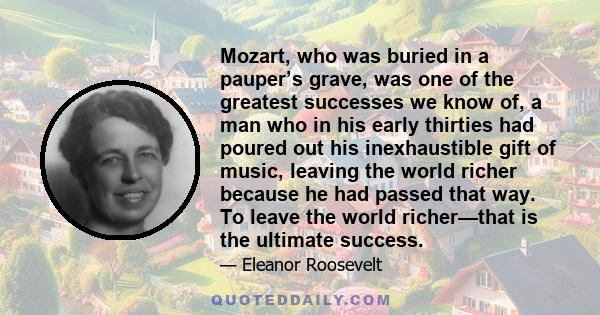 Mozart, who was buried in a pauper’s grave, was one of the greatest successes we know of, a man who in his early thirties had poured out his inexhaustible gift of music, leaving the world richer because he had passed