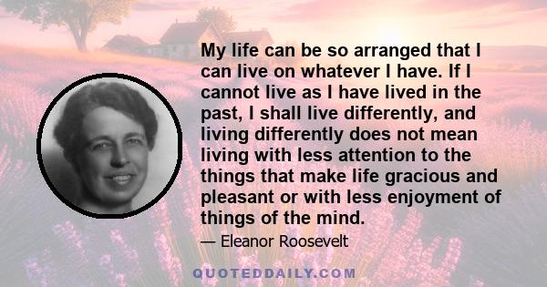 My life can be so arranged that I can live on whatever I have. If I cannot live as I have lived in the past, I shall live differently, and living differently does not mean living with less attention to the things that