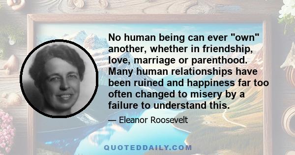 No human being can ever own another, whether in friendship, love, marriage or parenthood. Many human relationships have been ruined and happiness far too often changed to misery by a failure to understand this.