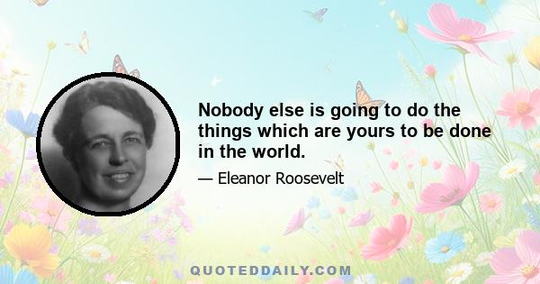 Nobody else is going to do the things which are yours to be done in the world.