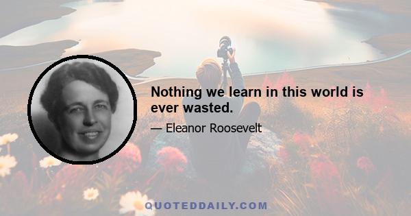 Nothing we learn in this world is ever wasted.