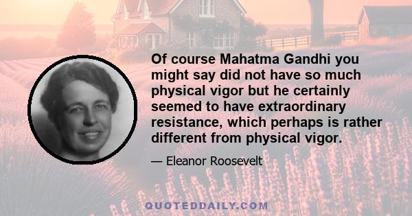 Of course Mahatma Gandhi you might say did not have so much physical vigor but he certainly seemed to have extraordinary resistance, which perhaps is rather different from physical vigor.