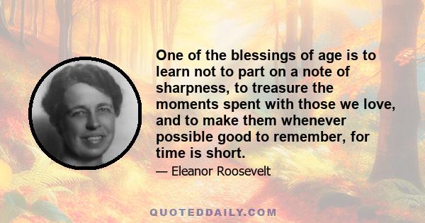 One of the blessings of age is to learn not to part on a note of sharpness, to treasure the moments spent with those we love, and to make them whenever possible good to remember, for time is short.