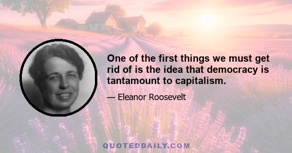 One of the first things we must get rid of is the idea that democracy is tantamount to capitalism.