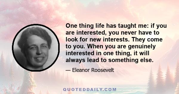 One thing life has taught me: if you are interested, you never have to look for new interests. They come to you. When you are genuinely interested in one thing, it will always lead to something else.