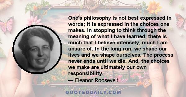 One's philosophy is not best expressed in words; it is expressed in the choices one makes. In stopping to think through the meaning of what I have learned, there is much that I believe intensely, much I am unsure of. In 