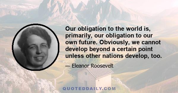 Our obligation to the world is, primarily, our obligation to our own future. Obviously, we cannot develop beyond a certain point unless other nations develop, too.