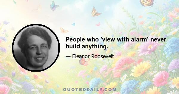 People who 'view with alarm' never build anything.