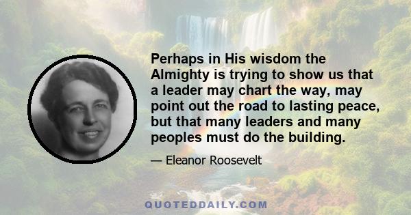 Perhaps in His wisdom the Almighty is trying to show us that a leader may chart the way, may point out the road to lasting peace, but that many leaders and many peoples must do the building.