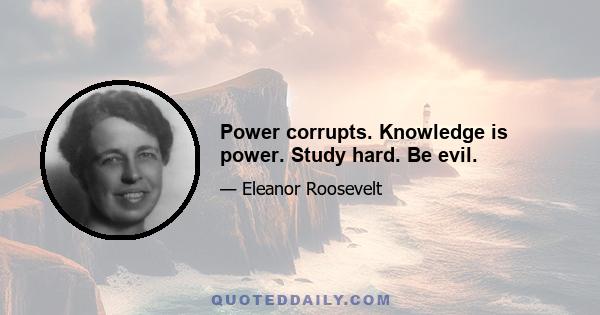 Power corrupts. Knowledge is power. Study hard. Be evil.