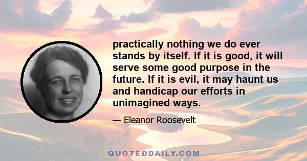 practically nothing we do ever stands by itself. If it is good, it will serve some good purpose in the future. If it is evil, it may haunt us and handicap our efforts in unimagined ways.