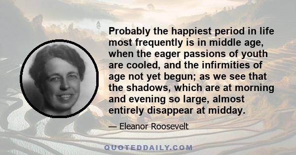 Probably the happiest period in life most frequently is in middle age, when the eager passions of youth are cooled, and the infirmities of age not yet begun; as we see that the shadows, which are at morning and evening