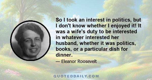 So I took an interest in politics, but I don't know whether I enjoyed it! It was a wife's duty to be interested in whatever interested her husband, whether it was politics, books, or a particular dish for dinner.