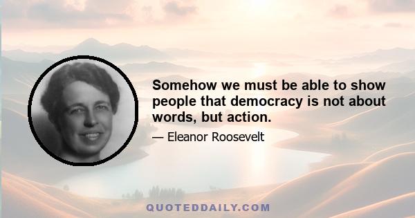 Somehow we must be able to show people that democracy is not about words, but action.