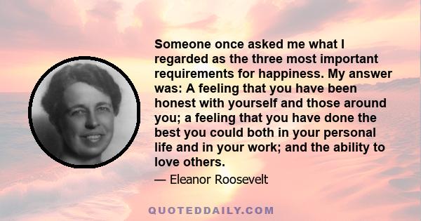 Someone once asked me what I regarded as the three most important requirements for happiness. My answer was: A feeling that you have been honest with yourself and those around you; a feeling that you have done the best