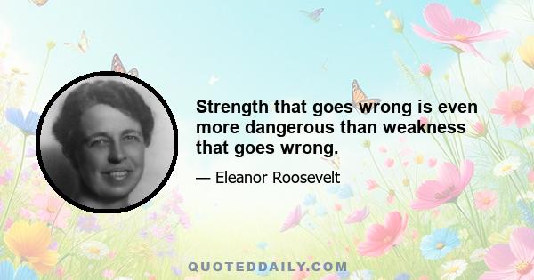 Strength that goes wrong is even more dangerous than weakness that goes wrong.