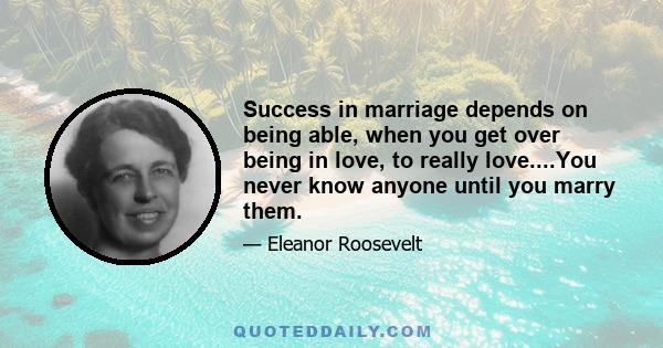 Success in marriage depends on being able, when you get over being in love, to really love....You never know anyone until you marry them.