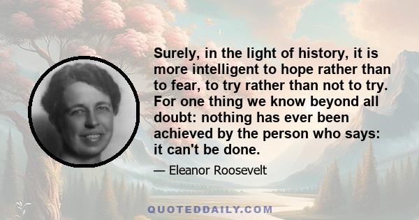 Surely, in the light of history, it is more intelligent to hope rather than to fear, to try rather than not to try. For one thing we know beyond all doubt: nothing has ever been achieved by the person who says: it can't 