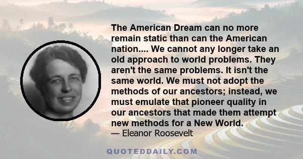 The American Dream can no more remain static than can the American nation.... We cannot any longer take an old approach to world problems. They aren't the same problems. It isn't the same world. We must not adopt the