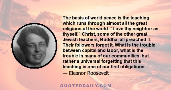 The basis of world peace is the teaching which runs through almost all the great religions of the world. Love thy neighbor as thyself.