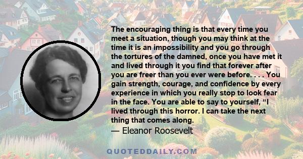 The encouraging thing is that every time you meet a situation, though you may think at the time it is an impossibility and you go through the tortures of the damned, once you have met it and lived through it you find