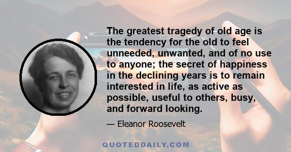 The greatest tragedy of old age is the tendency for the old to feel unneeded, unwanted, and of no use to anyone; the secret of happiness in the declining years is to remain interested in life, as active as possible,