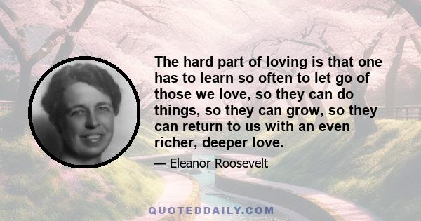 The hard part of loving is that one has to learn so often to let go of those we love, so they can do things, so they can grow, so they can return to us with an even richer, deeper love.