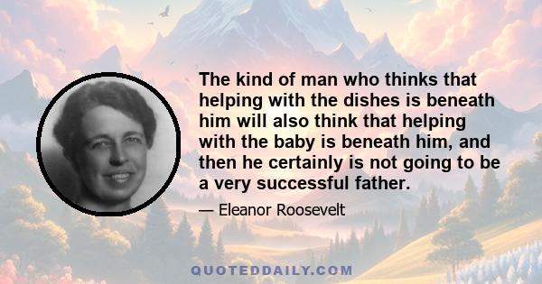 The kind of man who thinks that helping with the dishes is beneath him will also think that helping with the baby is beneath him, and then he certainly is not going to be a very successful father.