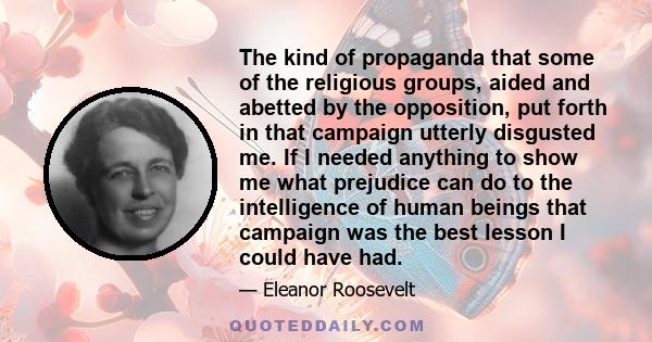 The kind of propaganda that some of the religious groups, aided and abetted by the opposition, put forth in that campaign utterly disgusted me. If I needed anything to show me what prejudice can do to the intelligence