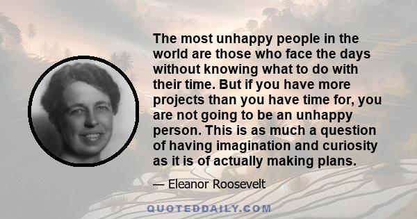 The most unhappy people in the world are those who face the days without knowing what to do with their time. But if you have more projects than you have time for, you are not going to be an unhappy person. This is as