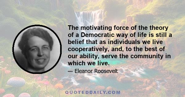 The motivating force of the theory of a Democratic way of life is still a belief that as individuals we live cooperatively, and, to the best of our ability, serve the community in which we live.