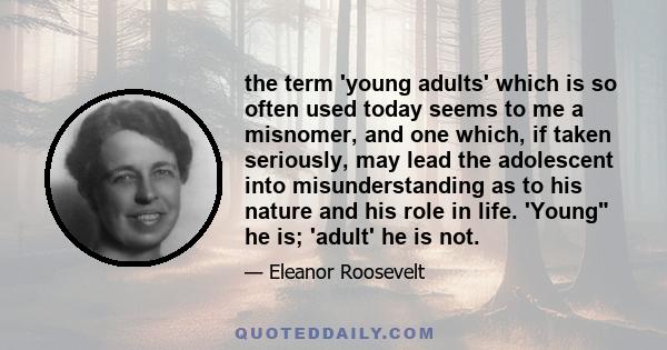 the term 'young adults' which is so often used today seems to me a misnomer, and one which, if taken seriously, may lead the adolescent into misunderstanding as to his nature and his role in life. 'Young he is; 'adult'