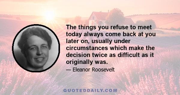 The things you refuse to meet today always come back at you later on, usually under circumstances which make the decision twice as difficult as it originally was.