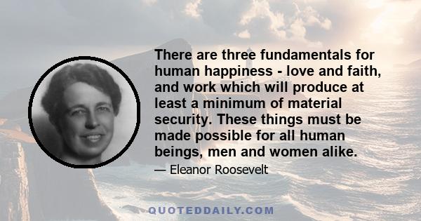 There are three fundamentals for human happiness - love and faith, and work which will produce at least a minimum of material security. These things must be made possible for all human beings, men and women alike.