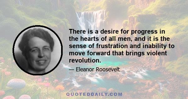 There is a desire for progress in the hearts of all men, and it is the sense of frustration and inability to move forward that brings violent revolution.