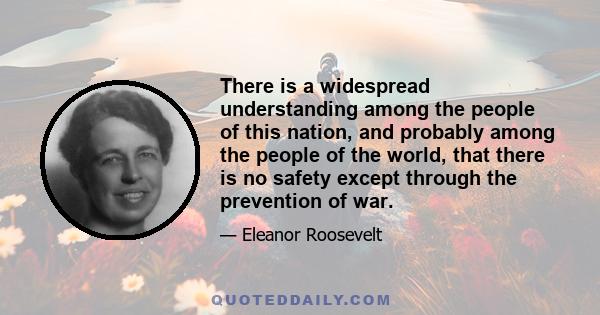 There is a widespread understanding among the people of this nation, and probably among the people of the world, that there is no safety except through the prevention of war.