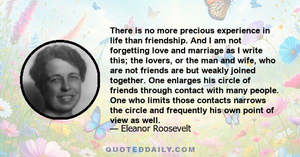 There is no more precious experience in life than friendship. And I am not forgetting love and marriage as I write this; the lovers, or the man and wife, who are not friends are but weakly joined together. One enlarges