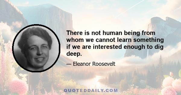 There is not human being from whom we cannot learn something if we are interested enough to dig deep.