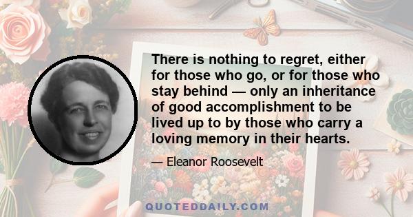 There is nothing to regret, either for those who go, or for those who stay behind — only an inheritance of good accomplishment to be lived up to by those who carry a loving memory in their hearts.