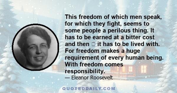 This freedom of which men speak, for which they fight, seems to some people a perilous thing. It has to be earned at a bitter cost and then  it has to be lived with. For freedom makes a huge requirement of every human