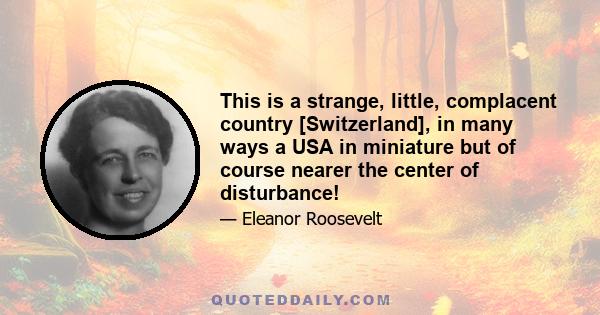 This is a strange, little, complacent country [Switzerland], in many ways a USA in miniature but of course nearer the center of disturbance!