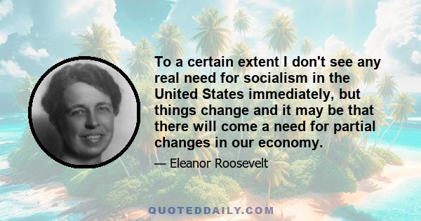 To a certain extent I don't see any real need for socialism in the United States immediately, but things change and it may be that there will come a need for partial changes in our economy.